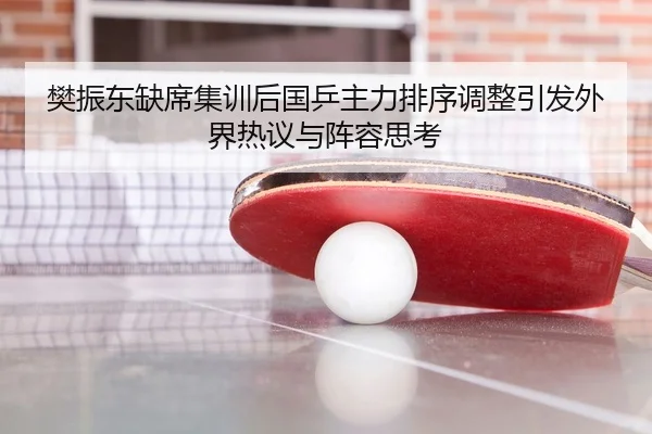 樊振东缺席集训后国乒主力排序调整引发外界热议与阵容思考