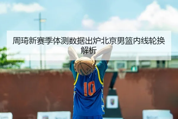 周琦新赛季体测数据出炉北京男篮内线轮换解析
