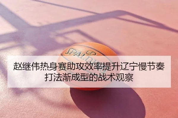 赵继伟热身赛助攻效率提升辽宁慢节奏打法渐成型的战术观察
