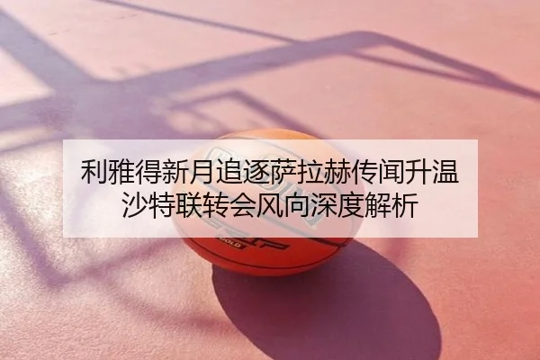 利雅得新月追逐萨拉赫传闻升温 沙特联转会风向深度解析