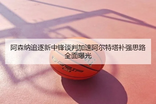 阿森纳追逐新中锋谈判加速阿尔特塔补强思路全面曝光